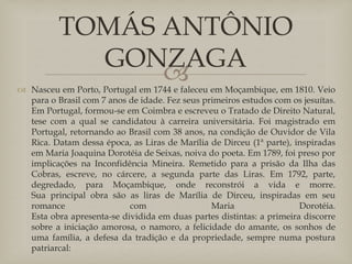 
 Nasceu em Porto, Portugal em 1744 e faleceu em Moçambique, em 1810. Veio
para o Brasil com 7 anos de idade. Fez seus primeiros estudos com os jesuítas.
Em Portugal, formou-se em Coimbra e escreveu o Tratado de Direito Natural,
tese com a qual se candidatou à carreira universitária. Foi magistrado em
Portugal, retornando ao Brasil com 38 anos, na condição de Ouvidor de Vila
Rica. Datam dessa época, as Liras de Marília de Dirceu (1ª parte), inspiradas
em Maria Joaquina Dorotéia de Seixas, noiva do poeta. Em 1789, foi preso por
implicações na Inconfidência Mineira. Remetido para a prisão da Ilha das
Cobras, escreve, no cárcere, a segunda parte das Liras. Em 1792, parte,
degredado, para Moçambique, onde reconstrói a vida e morre.
Sua principal obra são as liras de Marília de Dirceu, inspiradas em seu
romance com Maria Dorotéia.
Esta obra apresenta-se dividida em duas partes distintas: a primeira discorre
sobre a iniciação amorosa, o namoro, a felicidade do amante, os sonhos de
uma família, a defesa da tradição e da propriedade, sempre numa postura
patriarcal:
TOMÁS ANTÔNIO
GONZAGA
 