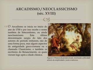 
ARCADISMO / NEOCLASSICISMO
(séc. XVIII)
 O Arcadismo se inicia no início do
ano de 1700 e por isso recebe o nome
também de Setecentismo, ou ainda
neoclassicismo. Esta última
denominação surgiu do fato dos
autores do período imitarem, não de
uma forma pura, mas alguns aspectos
da antiguidade greco-romana ou o
chamado Classicismo, e também os
escritores do Renascimento, os quais
vieram logo após a idade clássica.
Figura 1: Pintura do período árcade, mostrando a felicidade
através da simplicidade e junto a natureza.
 