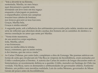  “Irás a divertir-te na floresta,
sustentada, Marília, no meu braço;
aqui descansarei a quente sesta
dormindo um leve sono em teu regaço
enquanto a luta jogam os pastores,
e emparelhados correm nas campinas
toucarei teus cabelos de boninas,
nos troncos gravarei os teus louvores.
Graças, Marília bela,
Graças à minha estrela!”
 A segunda parte, sob a influência dos sofrimentos provocados pela cadeia, mostra-nos uma
série de reflexões que abordam desde a justiça dos homens até os caminhos do destino e a
eterna consolação no amor que sente por Marília:
 “Nesta triste masmorra,
de um semivivo corpo sepultura,
inda, Marília, adoro
a tua formosura.
amor na minha idéia te retrata;
busca, extremoso, que eu assim resista,
à dor imensa, que me cerca e mata.”
 As Cartas Chilenas, por outro lado, completam a obra de Gonzaga. São poemas satíricos em
forma de carta que circulavam em Vila Rica às vésperas da Inconfidência, eram assinadas por
Critilo e endereçados a Doroteu. A autoria das Cartas foi motivo de longas discussões entre os
historiadores; só recentemente definiu-se a questão: Critilo, morador em Santiago do Chile (na
verdade, Vila Rica), narra os desmandos e arbitrariedades do governador chileno, Fanfarrão
Minésio, um político sem moral(na realidade, Luís da cunha Meneses, governador de Minas
Gerais até pouco antes da Inconfidência).
 