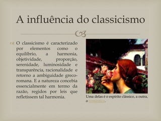 
A influência do classicismo
 O classicismo é caracterizado
por elementos como o
equilíbrio, a harmonia,
objetividade, proporção,
serenidade, luminosidade e
transparência, racionalidade e
retorno a ambiguidade greco-
romana. E a natureza concebia
essencialmente em termo da
razão, regidos por leis que
refletissem tal harmonia. Uma delas é o espírito clássico, a outra,
o romântico.
 