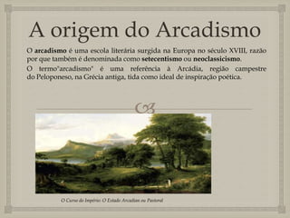 
A origem do Arcadismo
O arcadismo é uma escola literária surgida na Europa no século XVIII, razão
por que também é denominada como setecentismo ou neoclassicismo.
O termo"arcadismo" é uma referência à Arcádia, região campestre
do Peloponeso, na Grécia antiga, tida como ideal de inspiração poética.
O Curso do Império: O Estado Arcadian ou Pastoral
 