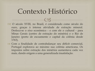 
 O século XVIII, no Brasil, é considerado como século do
ouro, graças à intensa atividade de extração mineral.
Desloca-se o eixo econômico - e com ele o cultural - para
Minas Gerais (centro de extração do minério) e o Rio de
Janeiro (porto de escoamento e capital da colônia desde
1763).
 Com a finalidade de contrabalançar seu déficit comercial,
Portugal explorava ao máximo sua colônia americana. Os
impostos sobre extração dos minérios aumentava cada vez
mais, dando origem a uma generalizada insatisfação.
Contexto Histórico
 