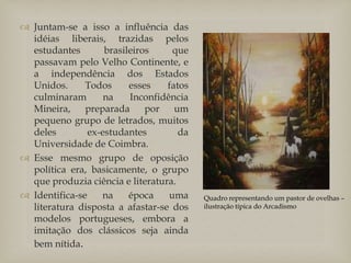  Juntam-se a isso a influência das
idéias liberais, trazidas pelos
estudantes brasileiros que
passavam pelo Velho Continente, e
a independência dos Estados
Unidos. Todos esses fatos
culminaram na Inconfidência
Mineira, preparada por um
pequeno grupo de letrados, muitos
deles ex-estudantes da
Universidade de Coimbra.
 Esse mesmo grupo de oposição
política era, basicamente, o grupo
que produzia ciência e literatura.
 Identifica-se na época uma
literatura disposta a afastar-se dos
modelos portugueses, embora a
imitação dos clássicos seja ainda
bem nítida.
Quadro representando um pastor de ovelhas –
ilustração típica do Arcadismo
 