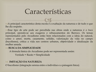 Características


A principal característica desta escola é a exaltação da natureza e de tudo o que
lhe diz respeito.
Esse tipo de arte pode ser percebida nas obras onde a natureza é o foco
principal, opondo-se aos exageros e rebuscamentos do Barroco. Os temas
representados pelo Arcadismo estão bem relacionados com a ideia do natural,
como o amor, morte, casamento, solidão, valorização da vida no campo
(bucolismo), crítica a vida nos centros urbanos, objetividade e idealização da
mulher amada.
 BUSCA DA SIMPLICIDADE
A fórmula básica do Arcadismo pode ser representada assim:
Verdade = Razão = Simplicidade
 IMITAÇÃO DA NATUREZA
O bucolismo (integração serena entre o indivíduo e a paisagem física).

 