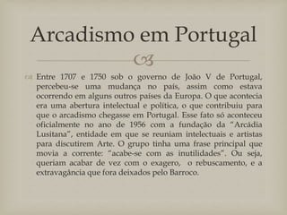 Arcadismo em Portugal

 Entre 1707 e 1750 sob o governo de João V de Portugal,
percebeu-se uma mudança no país, assim como estava
ocorrendo em alguns outros países da Europa. O que acontecia
era uma abertura intelectual e política, o que contribuiu para
que o arcadismo chegasse em Portugal. Esse fato só aconteceu
oficialmente no ano de 1956 com a fundação da “Arcádia
Lusitana”, entidade em que se reuniam intelectuais e artistas
para discutirem Arte. O grupo tinha uma frase principal que
movia a corrente: “acabe-se com as inutilidades”. Ou seja,
queriam acabar de vez com o exagero, o rebuscamento, e a
extravagância que fora deixados pelo Barroco.

 