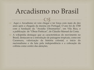 Arcadismo no Brasil


 Aqui o Arcadismo só veio chegar e ter força com mais de dez
anos após a chegada da mesma em Portugal. O ano foi de 1768
com a fundação da “Arcádia Ultramarina”, em Vila Rica, e
a publicação de “Obras Poéticas”, de Cláudio Manuel da Costa.
 A wikipédia destaque que as características do movimento no
Brasil, destacam-se a introdução de paisagens tropicais, como em
Caramuru, valorização da história colonial, o início do
nacionalismo e da luta pela independência e a colocação da
colônia como centro das atenções.

 