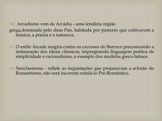  Arcadismo vem de Arcádia - uma lendária região
grega,dominada pelo deus Pan, habitada por pastores que cultivavam a
música, a poesia e a natureza.
 O estilo Árcade reagirá contra os excessos do Barroco preconizando a
restauração dos ideais clássicos, impregnando linguagem poética de
simplicidade e racionalismo, a exemplo dos modelos greco-latinos.

 Neoclassismo - reflete as inquietações que preparavam a eclosão do
Romantismo, não será incorreto rotulá-lo Pré-Romântico.

 