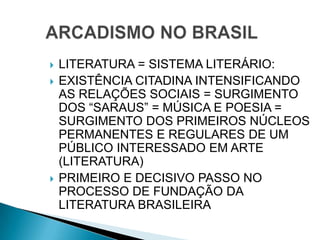  LITERATURA = SISTEMA LITERÁRIO:
 EXISTÊNCIA CITADINA INTENSIFICANDO
AS RELAÇÕES SOCIAIS = SURGIMENTO
DOS “SARAUS” = MÚSICA E POESIA =
SURGIMENTO DOS PRIMEIROS NÚCLEOS
PERMANENTES E REGULARES DE UM
PÚBLICO INTERESSADO EM ARTE
(LITERATURA)
 PRIMEIRO E DECISIVO PASSO NO
PROCESSO DE FUNDAÇÃO DA
LITERATURA BRASILEIRA
 