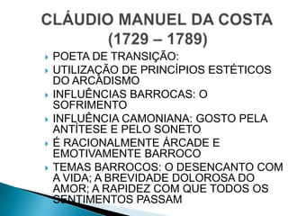  POETA DE TRANSIÇÃO:
 UTILIZAÇÃO DE PRINCÍPIOS ESTÉTICOS
DO ARCADISMO
 INFLUÊNCIAS BARROCAS: O
SOFRIMENTO
 INFLUÊNCIA CAMONIANA: GOSTO PELA
ANTÍTESE E PELO SONETO
 É RACIONALMENTE ÁRCADE E
EMOTIVAMENTE BARROCO
 TEMAS BARROCOS: O DESENCANTO COM
A VIDA; A BREVIDADE DOLOROSA DO
AMOR; A RAPIDEZ COM QUE TODOS OS
SENTIMENTOS PASSAM
 