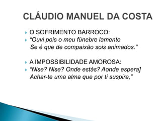  O SOFRIMENTO BARROCO:
 “Ouvi pois o meu fúnebre lamento
Se é que de compaixão sois animados.”
 A IMPOSSIBILIDADE AMOROSA:
 “Nise? Nise? Onde estás? Aonde espera]
Achar-te uma alma que por ti suspira,”
 