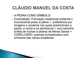  A PEDRA COMO SÍMBOLO:
 Contradição: Formação intelectual ocidental x
inconsciente preso à pátria = preferência por
imagens e cenários nos quais predominam a
pedra, a rocha e os penhascos = sua memória
é feita de rochas e pedras de Minas Gerais =
CONCLUSÃO: poemas europeizados com
símbolos das raízes brasileiras
 