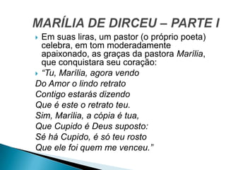  Em suas liras, um pastor (o próprio poeta)
celebra, em tom moderadamente
apaixonado, as graças da pastora Marília,
que conquistara seu coração:
 “Tu, Marília, agora vendo
Do Amor o lindo retrato
Contigo estarás dizendo
Que é este o retrato teu.
Sim, Marília, a cópia é tua,
Que Cupido é Deus suposto:
Sé há Cupido, é só teu rosto
Que ele foi quem me venceu.”
 