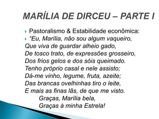  Pastoralismo & Estabilidade econômica:
 “Eu, Marília, não sou algum vaqueiro,
Que viva de guardar alheio gado,
De tosco trato, de expressões grosseiro,
Dos frios gelos e dos sóis queimado.
Tenho próprio casal e nele assisto;
Dá-me vinho, legume, fruta, azeite;
Das brancas ovelhinhas tiro o leite,
E mais as finas lãs, de que me visto.
Graças, Marília bela,
Graças à minha Estrela!
 