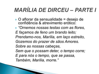  O aflorar da sensualidade = desejo de
confidência & atrevimento erótico:
 “Ornemos nossas testas com as flores,
E façamos de feno um brando leito;
Prendamo-nos, Marília, em laço estreito,
Gozemos do prazer de sãos Amores.
Sobre as nossas cabeças,
Sem que o possam deter, o tempo corre;
E para nós o tempo, que se passa,
Também, Marília, morre.”
 