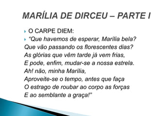  O CARPE DIEM:
 “Que havemos de esperar, Marília bela?
Que vão passando os florescentes dias?
As glórias que vêm tarde já vem frias,
E pode, enfim, mudar-se a nossa estrela.
Ah! não, minha Marília,
Aproveite-se o tempo, antes que faça
O estrago de roubar ao corpo as forças
E ao semblante a graça!”
 