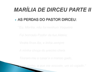  AS PERDAS DO PASTOR DIRCEU:
1.
”Eu, Marília, não fui nenhum Vaqueiro
Fui honrado Pastor da tua Aldeia;
Vestia finas lãs, e tinha sempre
A minha choça do preciso cheia.
Tiraram-me o casal e o manso gado,
Nem tenho, a que me encoste, um só cajado.”
 