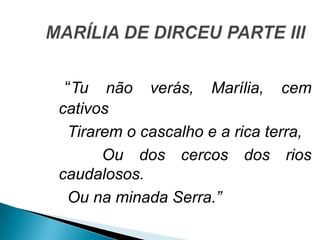 “Tu não verás, Marília, cem
cativos
Tirarem o cascalho e a rica terra,
Ou dos cercos dos rios
caudalosos.
Ou na minada Serra.”
 