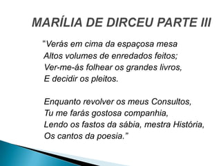 “Verás em cima da espaçosa mesa
Altos volumes de enredados feitos;
Ver-me-ás folhear os grandes livros,
E decidir os pleitos.
Enquanto revolver os meus Consultos,
Tu me farás gostosa companhia,
Lendo os fastos da sábia, mestra História,
Os cantos da poesia.”
 