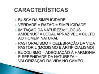  BUSCA DA SIMPLICIDADE:
 VERDADE = RAZÃO = SIMPLICIDADE
 IMITAÇÃO DA NATUREZA: “LOCUS
AMOENUS” = LOCAL APRAZÍVEL = CULTO
AO HOMEM NATURAL
 PASTORALISMO = CELEBRAÇÃO DA VIDA
PASTORIL (MODISMO E ARTIFICIALISMO)
 BUCOLISMO = ADEQUAÇÃO À HARMONIA
E SERENIDADE DA NATUREZA =
VALORIZAÇÃO DA VIDA NO CAMPO
 