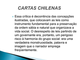  Essa crítica é decorrência das concepções
ilustradas, que colocavam as leis como
instrumento fundamental para a preservação
da ordem sábia e natural que organizava a
vida social. O desrespeito às leis partindo de
um governante era, portanto, um perigoso
risco à harmonia do grupo social: era uma
verdadeira monstruosidade, palavra e
imagem que o narrador emprega
freqüentemente.
 