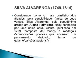  Considerado como o mais brasileiro dos
árcades, pela sensibilidade rítmica de seus
versos, Silva Alvarenga, cujo pseudônimo
árcade era Alcino Palmireno, ficou conhecido
por uma única obra, Glaura, publicada em
1799, composta de rondós e madrigais
(“composições poéticas que encerram um
pensamento delicado, terno ou
galante/canções pastoris”).
 