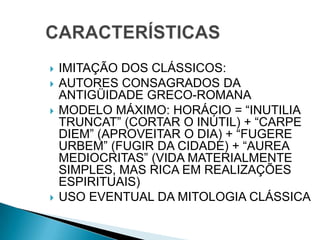  IMITAÇÃO DOS CLÁSSICOS:
 AUTORES CONSAGRADOS DA
ANTIGÜIDADE GRECO-ROMANA
 MODELO MÁXIMO: HORÁCIO = “INUTILIA
TRUNCAT” (CORTAR O INÚTIL) + “CARPE
DIEM” (APROVEITAR O DIA) + “FUGERE
URBEM” (FUGIR DA CIDADE) + “AUREA
MEDIOCRITAS” (VIDA MATERIALMENTE
SIMPLES, MAS RICA EM REALIZAÇÕES
ESPIRITUAIS)
 USO EVENTUAL DA MITOLOGIA CLÁSSICA
 