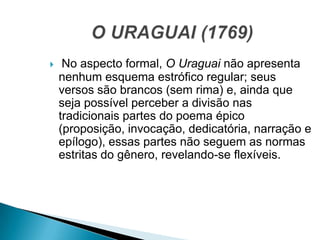  No aspecto formal, O Uraguai não apresenta
nenhum esquema estrófico regular; seus
versos são brancos (sem rima) e, ainda que
seja possível perceber a divisão nas
tradicionais partes do poema épico
(proposição, invocação, dedicatória, narração e
epílogo), essas partes não seguem as normas
estritas do gênero, revelando-se flexíveis.
 