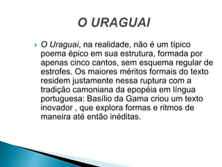  O Uraguai, na realidade, não é um típico
poema épico em sua estrutura, formada por
apenas cinco cantos, sem esquema regular de
estrofes. Os maiores méritos formais do texto
residem justamente nessa ruptura com a
tradição camoniana da epopéia em língua
portuguesa: Basílio da Gama criou um texto
inovador , que explora formas e ritmos de
maneira até então inéditas.
 