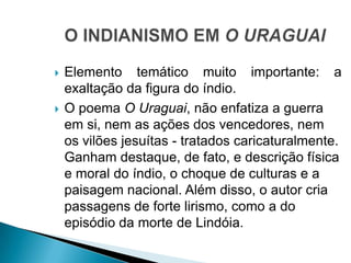  Elemento temático muito importante: a
exaltação da figura do índio.
 O poema O Uraguai, não enfatiza a guerra
em si, nem as ações dos vencedores, nem
os vilões jesuítas - tratados caricaturalmente.
Ganham destaque, de fato, e descrição física
e moral do índio, o choque de culturas e a
paisagem nacional. Além disso, o autor cria
passagens de forte lirismo, como a do
episódio da morte de Lindóia.
 