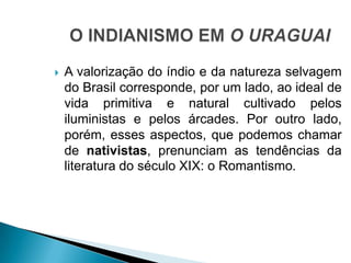  A valorização do índio e da natureza selvagem
do Brasil corresponde, por um lado, ao ideal de
vida primitiva e natural cultivado pelos
iluministas e pelos árcades. Por outro lado,
porém, esses aspectos, que podemos chamar
de nativistas, prenunciam as tendências da
literatura do século XIX: o Romantismo.
 