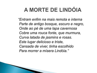 “Entram enfim na mais remota e interna
Parte de antigo bosque, escuro e negro,
Onde ao pé de uma lapa cavernosa
Cobre uma rouca fonte, que murmura,
Curva latada de jasmins e rosas.
Este lugar delicioso e triste,
Cansada de viver, tinha escolhido
Para morrer a mísera Lindóia.”
 