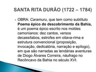  OBRA: Caramuru, que tem como subtítulo
Poema épico do descobrimento da Bahia,
é um poema épico escrito nos moldes
camonianos: dez cantos, versos
decassílabos, estrofes em oitava-rima e
estrutura convencional (proposição,
invocação, dedicatória, narração e epílogo),
em que são narradas as lendárias aventuras
de Diogo Álvares Correira, náufrago no
Recôncavo da Bahia no século XVI.
 