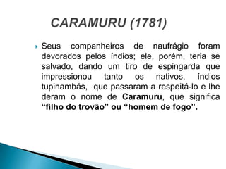 Seus companheiros de naufrágio foram
devorados pelos índios; ele, porém, teria se
salvado, dando um tiro de espingarda que
impressionou tanto os nativos, índios
tupinambás, que passaram a respeitá-lo e lhe
deram o nome de Caramuru, que significa
“filho do trovão” ou “homem de fogo”.
 