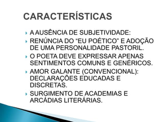  A AUSÊNCIA DE SUBJETIVIDADE:
 RENÚNCIA DO “EU POÉTICO” E ADOÇÃO
DE UMA PERSONALIDADE PASTORIL.
 O POETA DEVE EXPRESSAR APENAS
SENTIMENTOS COMUNS E GENÉRICOS.
 AMOR GALANTE (CONVENCIONAL):
DECLARAÇÕES EDUCADAS E
DISCRETAS.
 SURGIMENTO DE ACADEMIAS E
ARCÁDIAS LITERÁRIAS.
 