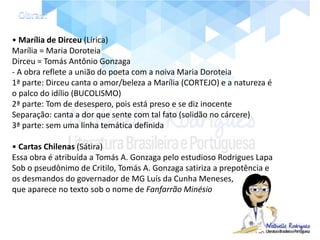 • Marília de Dirceu (Lírica)
Marília = Maria Doroteia
Dirceu = Tomás Antônio Gonzaga
- A obra reflete a união do poeta com a noiva Maria Doroteia
1ª parte: Dirceu canta o amor/beleza a Marília (CORTEJO) e a natureza é
o palco do idílio (BUCOLISMO)
2ª parte: Tom de desespero, pois está preso e se diz inocente
Separação: canta a dor que sente com tal fato (solidão no cárcere)
3ª parte: sem uma linha temática definida
• Cartas Chilenas (Sátira)
Essa obra é atribuída a Tomás A. Gonzaga pelo estudioso Rodrigues Lapa
Sob o pseudônimo de Critilo, Tomás A. Gonzaga satiriza a prepotência e
os desmandos do governador de MG Luís da Cunha Meneses,
que aparece no texto sob o nome de Fanfarrão Minésio
 