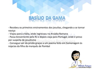 - Recebeu os primeiros ensinamentos dos jesuítas, chegando a se tornar
noviço
- Viajou para a Itália, onde ingressou na Arcádia Romana
- Passa brevemente pelo RJ e depois viaja para Portugal, onde é preso
por suspeita de jesuitismo
- Consegue sair da prisão graças a um poema feito em homenagem às
núpcias da filha do marquês de Pombal
 