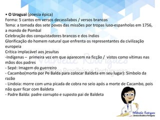 • O Uraguai (poesia épica)
Forma: 5 cantos em versos decassílabos / versos brancos
Tema: a tomada dos sete povos das missões por tropas luso-espanholas em 1756,
a mando de Pombal
Celebração dos conquistadores brancos e dos índios
Glorificação do homem natural que enfrenta os representantes da civilização
europeia
Crítica implacável aos jesuítas
-Indígenas – primeira vez em que aparecem na ficção / vistos como vítimas nas
mãos dos padres
- Sepé: Imagem do guerreiro
- Cacambo(morto por Pe Balda para colocar Baldeta em seu lugar): Símbolo da
razão
- Lindoia: morre com uma picada de cobra no seio após a morte de Cacambo, pois
não quer ficar com Baldeta
- Padre Balda: padre corrupto e suposto pai de Baldeta
 