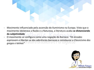 - Movimento influenciado pela ascensão do Iluminismo na Europa. Visto que o
movimento idolatrava a Razão e a Natureza, a literatura acaba se distanciando
da subjetividade
- O movimento se configura como uma negação do Barroco: “Os árcades
aspiravam a libertar-se das aderências barrocas e reinstaurar o Classicismo dos
gregos e latinos”
 