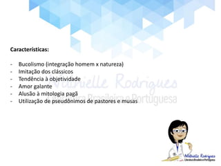 Características:
- Bucolismo (integração homem x natureza)
- Imitação dos clássicos
- Tendência à objetividade
- Amor galante
- Alusão à mitologia pagã
- Utilização de pseudônimos de pastores e musas
 