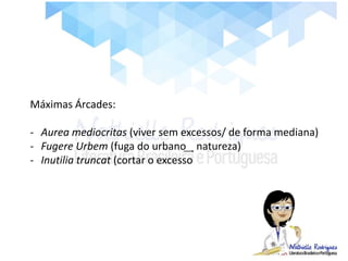 Máximas Árcades:
- Aurea mediocritas (viver sem excessos/ de forma mediana)
- Fugere Urbem (fuga do urbano ͢ natureza)
- Inutilia truncat (cortar o excesso
 