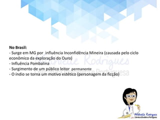 No Brasil:
- Surge em MG por influência Inconfidência Mineira (causada pelo ciclo
econômico da exploração do Ouro)
- Influência Pombalina
- Surgimento de um público leitor permanente
- O índio se torna um motivo estético (personagem da ficção)
 
