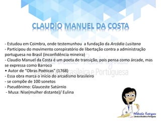 - Estudou em Coimbra, onde testemunhou a fundação da Arcádia Lusitana
- Participou do movimento conspiratório de libertação contra a administração
portuguesa no Brasil (inconfidência mineira)
- Claudio Manuel da Costa é um poeta de transição, pois pensa como árcade, mas
se expressa como Barroco
• Autor de “Obras Poéticas” (1768)
- Essa obra marca o início do arcadismo brasileiro
- se compõe de 100 sonetos
- Pseudônimo: Glauceste Satúrnio
- Musa: Nise(mulher distante)/ Eulina
 