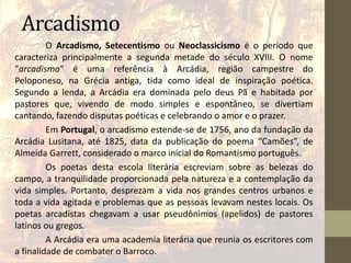 Arcadismo
O Arcadismo, Setecentismo ou Neoclassicismo é o período que
caracteriza principalmente a segunda metade do século XVIII. O nome
"arcadismo" é uma referência à Arcádia, região campestre do
Peloponeso, na Grécia antiga, tida como ideal de inspiração poética.
Segundo a lenda, a Arcádia era dominada pelo deus Pã e habitada por
pastores que, vivendo de modo simples e espontâneo, se divertiam
cantando, fazendo disputas poéticas e celebrando o amor e o prazer.
Em Portugal, o arcadismo estende-se de 1756, ano da fundação da
Arcádia Lusitana, até 1825, data da publicação do poema “Camões”, de
Almeida Garrett, considerado o marco inicial do Romantismo português.
Os poetas desta escola literária escreviam sobre as belezas do
campo, a tranquilidade proporcionada pela natureza e a contemplação da
vida simples. Portanto, desprezam a vida nos grandes centros urbanos e
toda a vida agitada e problemas que as pessoas levavam nestes locais. Os
poetas arcadistas chegavam a usar pseudônimos (apelidos) de pastores
latinos ou gregos.
A Arcádia era uma academia literária que reunia os escritores com
a finalidade de combater o Barroco.
 