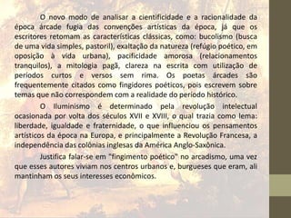 O novo modo de analisar a cientificidade e a racionalidade da
época árcade fugia das convenções artísticas da época, já que os
escritores retomam as características clássicas, como: bucolismo (busca
de uma vida simples, pastoril), exaltação da natureza (refúgio poético, em
oposição à vida urbana), pacificidade amorosa (relacionamentos
tranquilos), a mitologia pagã, clareza na escrita com utilização de
períodos curtos e versos sem rima. Os poetas árcades são
frequentemente citados como fingidores poéticos, pois escrevem sobre
temas que não correspondem com a realidade do período histórico.
O Iluminismo é determinado pela revolução intelectual
ocasionada por volta dos séculos XVII e XVIII, o qual trazia como lema:
liberdade, igualdade e fraternidade, o que influenciou os pensamentos
artísticos da época na Europa, e principalmente a Revolução Francesa, a
independência das colônias inglesas da América Anglo-Saxônica.
Justifica falar-se em "fingimento poético" no arcadismo, uma vez
que esses autores viviam nos centros urbanos e, burgueses que eram, ali
mantinham os seus interesses econômicos.
 