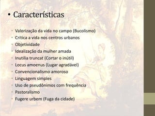 • Características
• Valorização da vida no campo (Bucolismo)
• Crítica a vida nos centros urbanos
• Objetividade
• Idealização da mulher amada
• Inutilia truncat (Cortar o inútil)
• Locus amoenus (Lugar agradável)
• Convencionalismo amoroso
• Linguagem simples
• Uso de pseudônimos com frequência
• Pastoralismo
• Fugere urbem (Fuga da cidade)
 