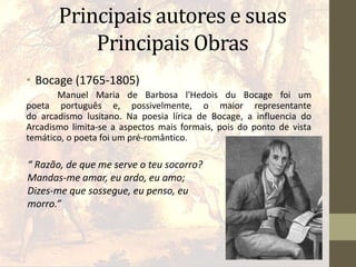 Principais autores e suas
Principais Obras
• Bocage (1765-1805)
Manuel Maria de Barbosa l'Hedois du Bocage foi um
poeta português e, possivelmente, o maior representante
do arcadismo lusitano. Na poesia lírica de Bocage, a influencia do
Arcadismo limita-se a aspectos mais formais, pois do ponto de vista
temático, o poeta foi um pré-romântico.
“ Razão, de que me serve o teu socorro?
Mandas-me amar, eu ardo, eu amo;
Dizes-me que sossegue, eu penso, eu
morro.”
 