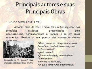 Principais autores e suas
Principais Obras
• Cruz e Silva(1731-1799)
António Dinis da Cruz e Silva foi um fiel seguidor dos
princípios estéticos preconizados pelo
neoclassicismo, nomeadamente o francês, e só em raros
momentos libertou a sua poesia dos convencionalismos
arcádicos.
“Musa, tu que nas margens aprazíveis
Que o Sena borda d’ árvores viçosas
Do famoso Boeló
a fértil mente 5
Inflamaste benigna, tu me inflama,
Tu me lembra
o motivo, tu as causas,
Por que a tanto furor, a tanta raiva. “
Ilustração de "O Hissope“, obra
mais conhecida de Cruz e Silva.
 