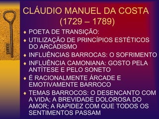 CLÁUDIO MANUEL DA COSTA
(1729 – 1789)
 POETA DE TRANSIÇÃO:
 UTILIZAÇÃO DE PRINCÍPIOS ESTÉTICOS
DO ARCADISMO
 INFLUÊNCIAS BARROCAS: O SOFRIMENTO
 INFLUÊNCIA CAMONIANA: GOSTO PELA
ANTÍTESE E PELO SONETO
 É RACIONALMENTE ÁRCADE E
EMOTIVAMENTE BARROCO
 TEMAS BARROCOS: O DESENCANTO COM
A VIDA; A BREVIDADE DOLOROSA DO
AMOR; A RAPIDEZ COM QUE TODOS OS
SENTIMENTOS PASSAM
 
