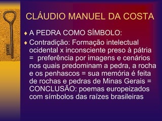 CLÁUDIO MANUEL DA COSTA
 A PEDRA COMO SÍMBOLO:
 Contradição: Formação intelectual
ocidental x inconsciente preso à pátria
= preferência por imagens e cenários
nos quais predominam a pedra, a rocha
e os penhascos = sua memória é feita
de rochas e pedras de Minas Gerais =
CONCLUSÃO: poemas europeizados
com símbolos das raízes brasileiras
 