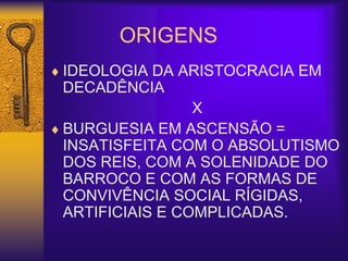 ORIGENS
 IDEOLOGIA DA ARISTOCRACIA EM
DECADÊNCIA
X
 BURGUESIA EM ASCENSÃO =
INSATISFEITA COM O ABSOLUTISMO
DOS REIS, COM A SOLENIDADE DO
BARROCO E COM AS FORMAS DE
CONVIVÊNCIA SOCIAL RÍGIDAS,
ARTIFICIAIS E COMPLICADAS.
 